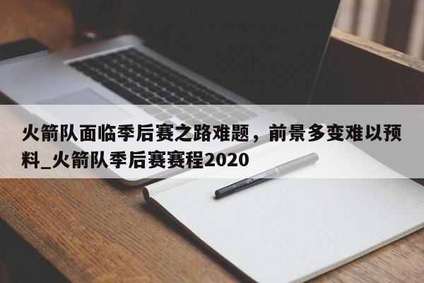 江南体育-火箭队面临季后赛之路难题，前景多变难以预料_火箭队季后赛赛程2020