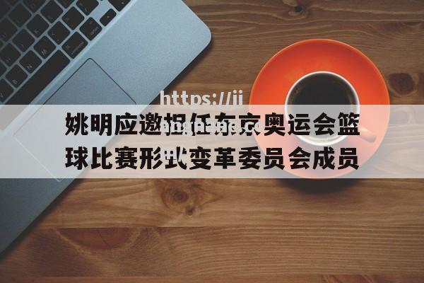 江南体育-姚明应邀担任东京奥运会篮球比赛形式变革委员会成员